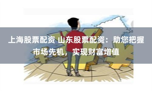 上海股票配资 山东股票配资：助您把握市场先机，实现财富增值