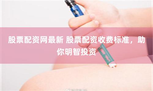 股票配资网最新 股票配资收费标准，助你明智投资