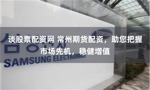 谈股票配资网 常州期货配资，助您把握市场先机，稳健增值