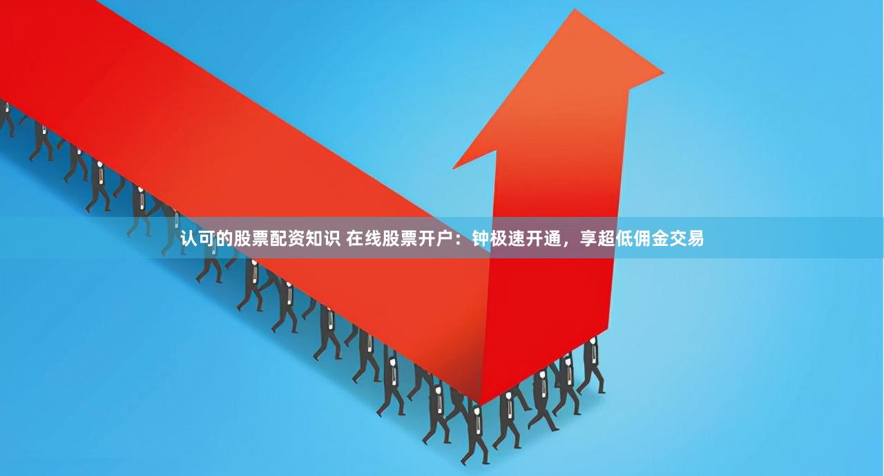 认可的股票配资知识 在线股票开户：钟极速开通，享超低佣金交易