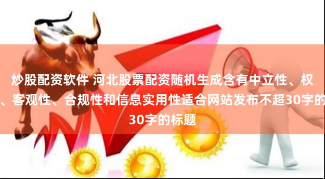 炒股配资软件 河北股票配资随机生成含有中立性、权威性、客观性、合规性和信息实用性适合网站发布不超30字的标题