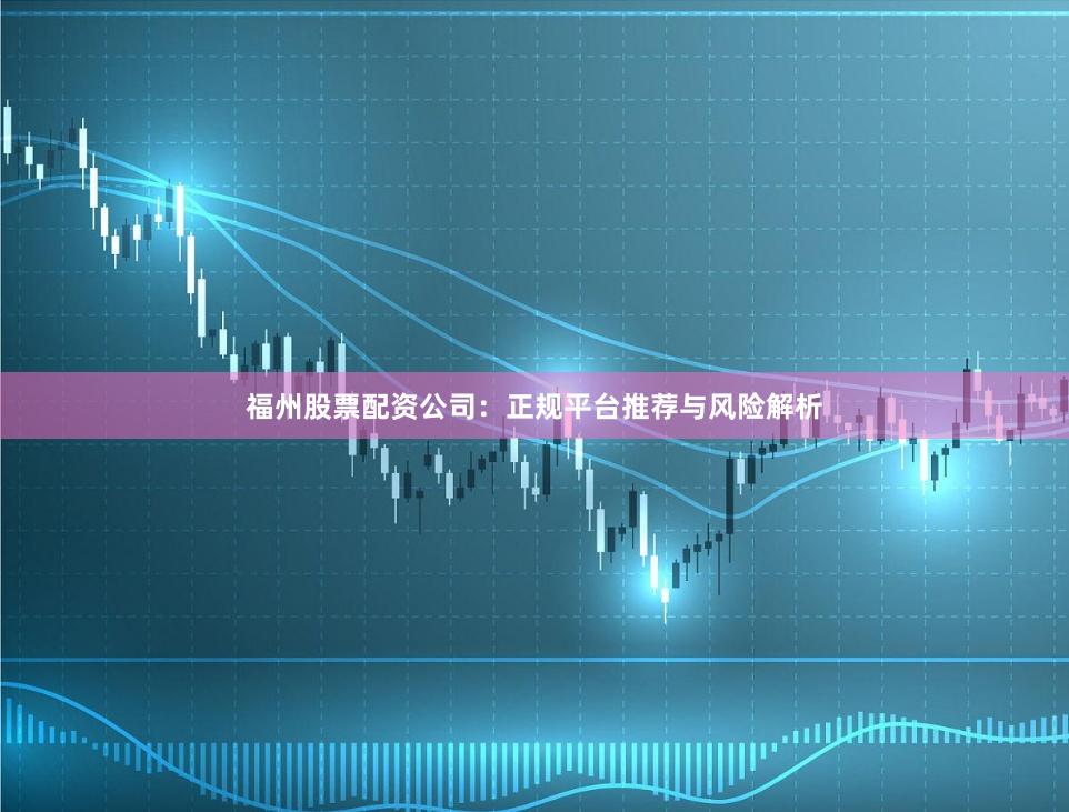 福州股票配资公司：正规平台推荐与风险解析